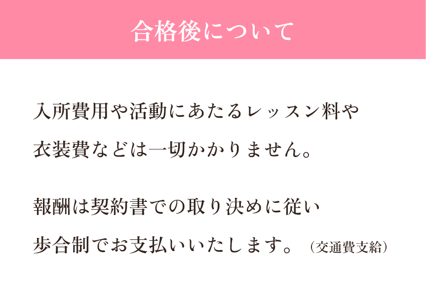 【合格後について】入所費用や活動にあたるレッスン料や衣装費などは一切かかりません。報酬は契約書での取り決めに従い歩合制でお支払いいたします。(交通費支給)