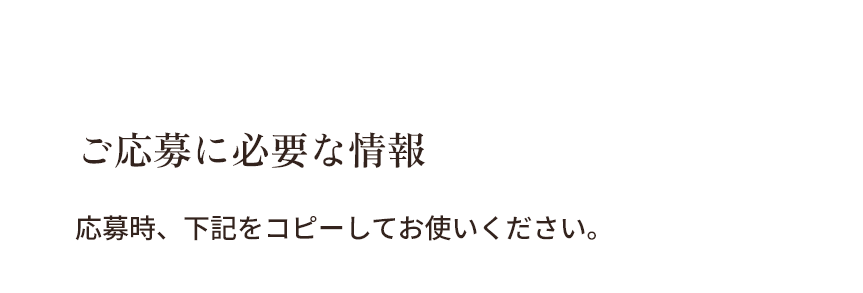 【ご応募に必要な情報】応募時、下記をコピーしてお使いください。