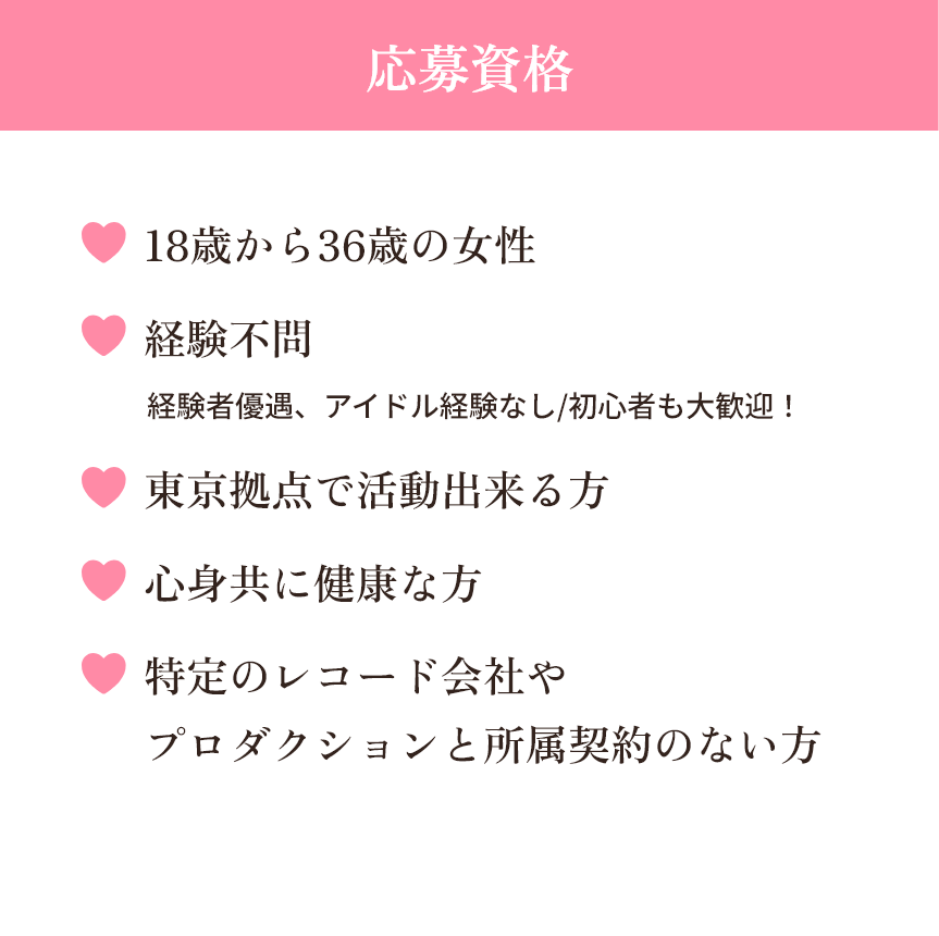 【応募資格】18歳から36歳の女性・経験不問(経験者優遇、アイドル経験なし/初心者も大歓迎!)・東京拠点で活動出来る方・心身共に健康な方・特定のレコード会社やプロダクションと所属契約のない方